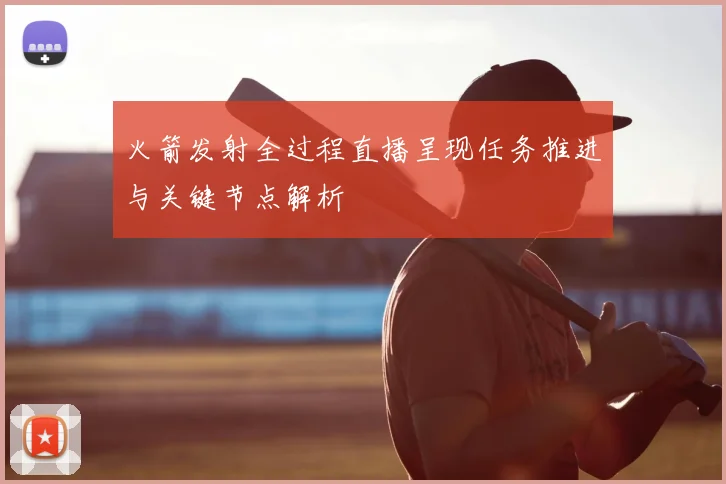 火箭发射全过程直播呈现任务推进与关键节点解析