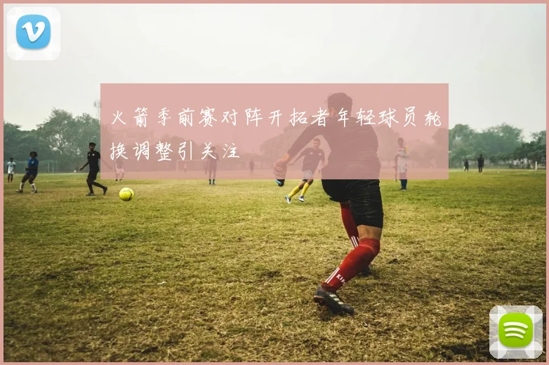 火箭季前赛对阵开拓者年轻球员轮换调整引关注