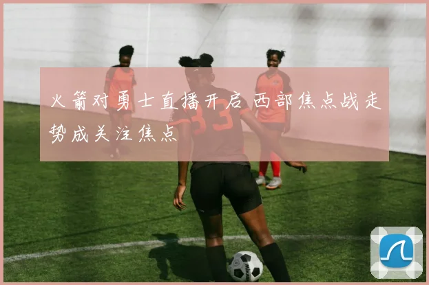 火箭对勇士直播开启 西部焦点战走势成关注焦点