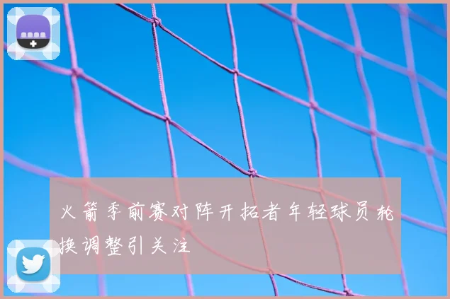 火箭季前赛对阵开拓者年轻球员轮换调整引关注