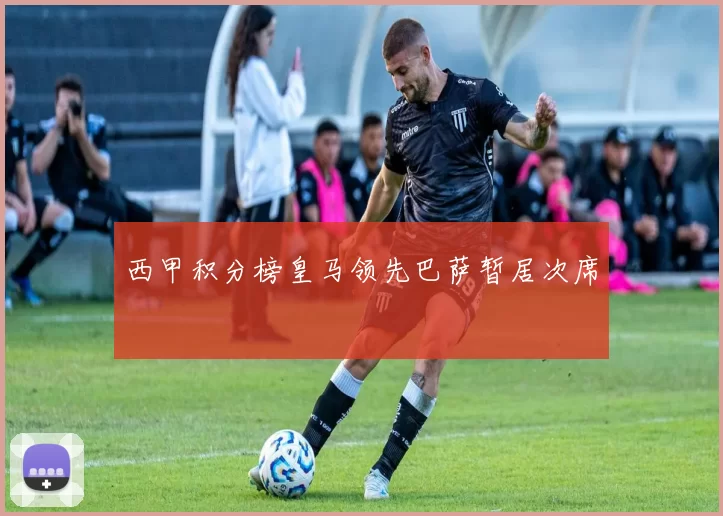 西甲积分榜皇马领先巴萨暂居次席