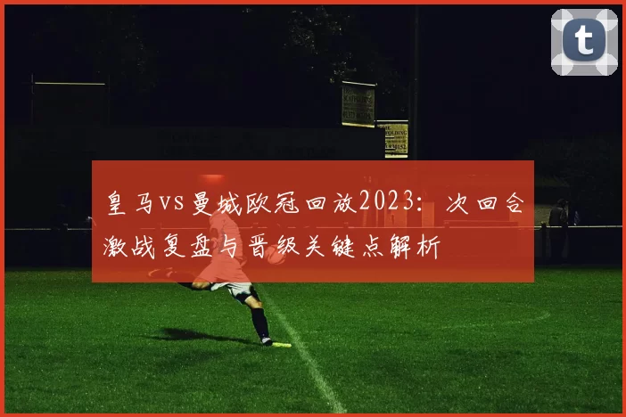 皇马vs曼城欧冠回放2023：次回合激战复盘与晋级关键点解析