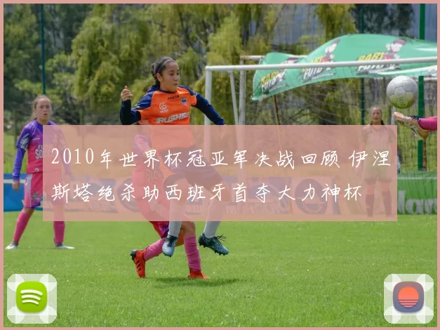 2010年世界杯冠亚军决战回顾 伊涅斯塔绝杀助西班牙首夺大力神杯