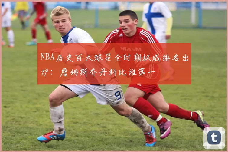 NBA历史百大球星全时期权威排名出炉:詹姆斯乔丹科比谁第一