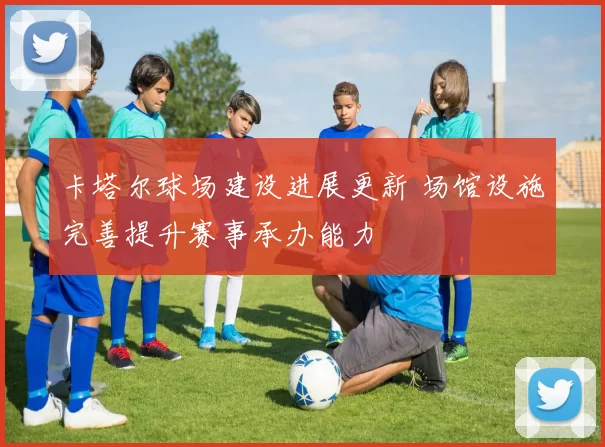 卡塔尔球场建设进展更新 场馆设施完善提升赛事承办能力