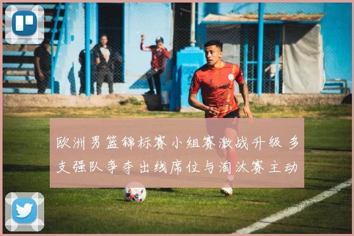 欧洲男篮锦标赛小组赛激战升级 多支强队争夺出线席位与淘汰赛主动权