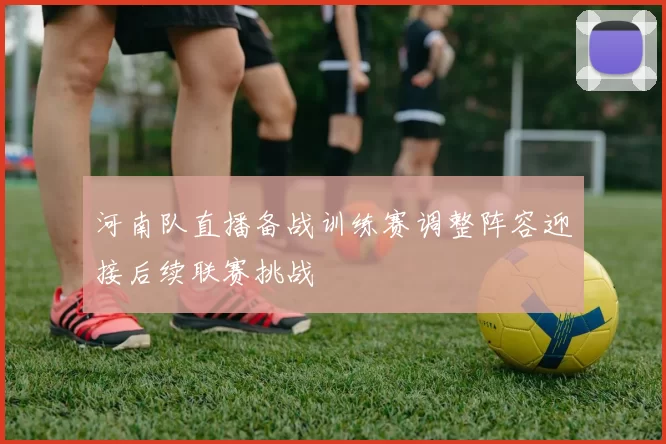 河南队直播备战训练赛调整阵容迎接后续联赛挑战