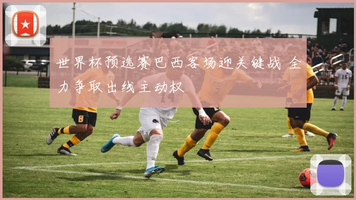 世界杯预选赛巴西客场迎关键战 全力争取出线主动权