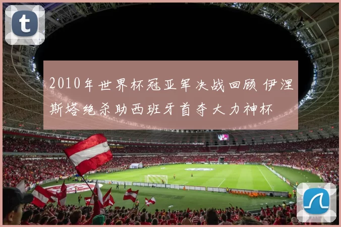 2010年世界杯冠亚军决战回顾 伊涅斯塔绝杀助西班牙首夺大力神杯