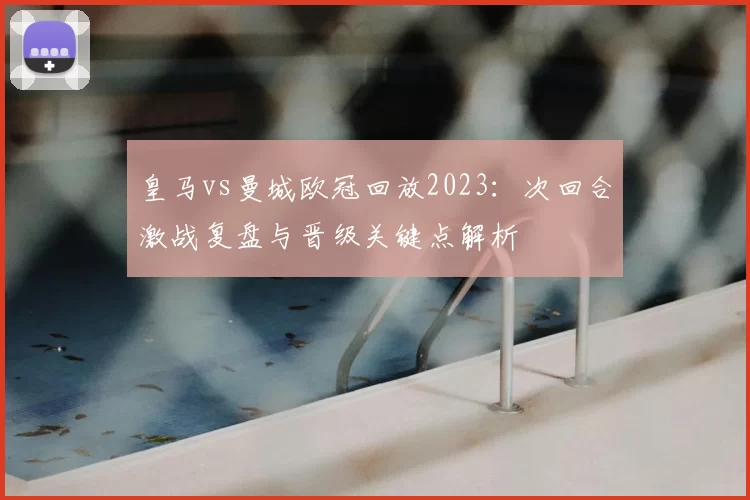 皇马vs曼城欧冠回放2023：次回合激战复盘与晋级关键点解析
