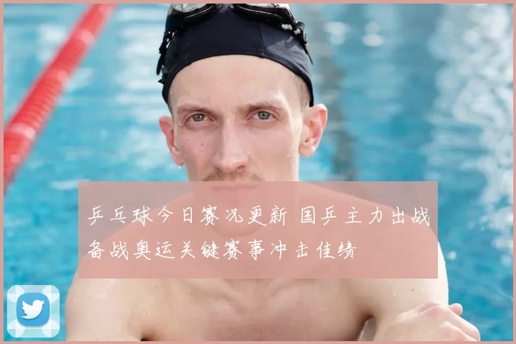 乒乓球今日赛况更新 国乒主力出战备战奥运关键赛事冲击佳绩