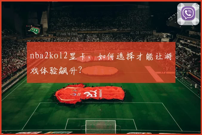 nba2kol2显卡，如何选择才能让游戏体验飙升？