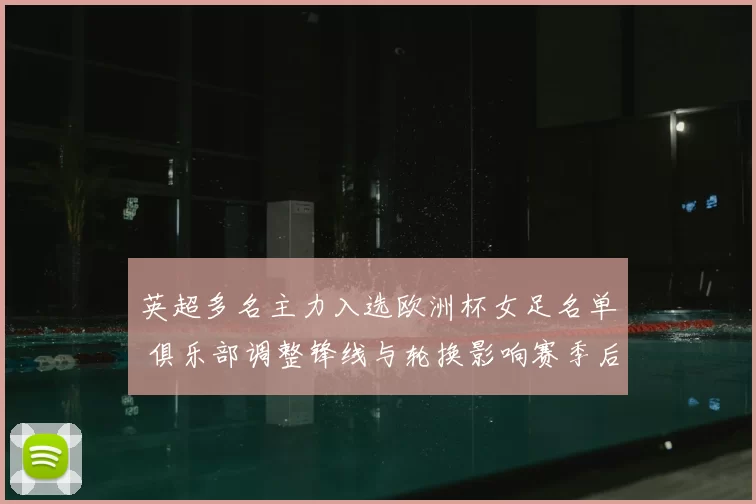 英超多名主力入选欧洲杯女足名单 俱乐部调整锋线与轮换影响赛季后半程