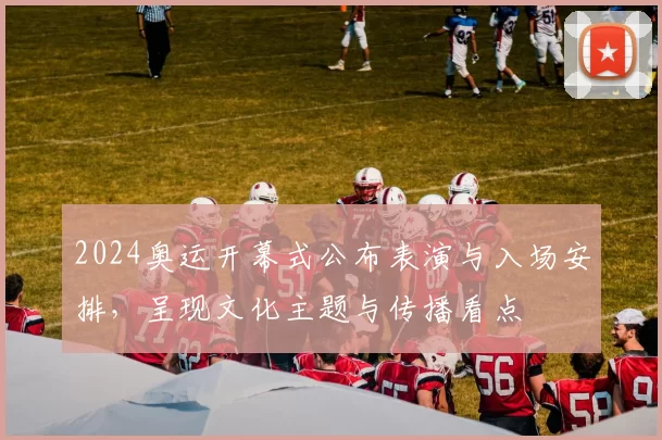 2024奥运开幕式公布表演与入场安排，呈现文化主题与传播看点