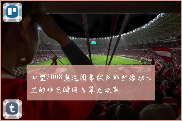 回望2008奥运闭幕歌声那些感动长空的难忘瞬间与幕后故事