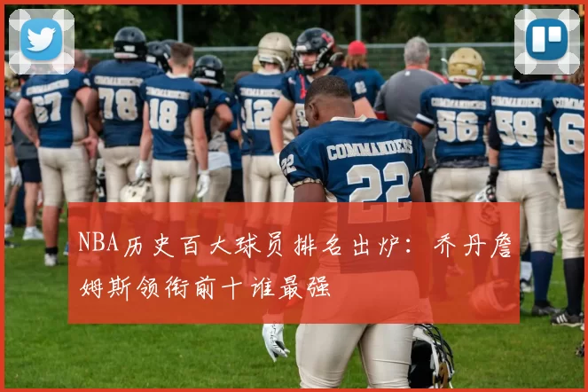 NBA历史百大球员排名出炉：乔丹詹姆斯领衔前十谁最强