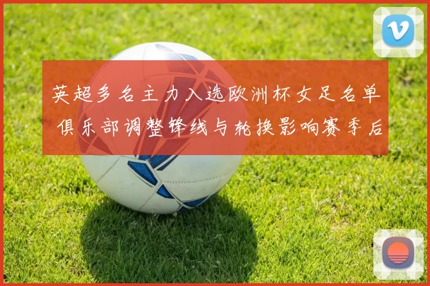 英超多名主力入选欧洲杯女足名单 俱乐部调整锋线与轮换影响赛季后半程