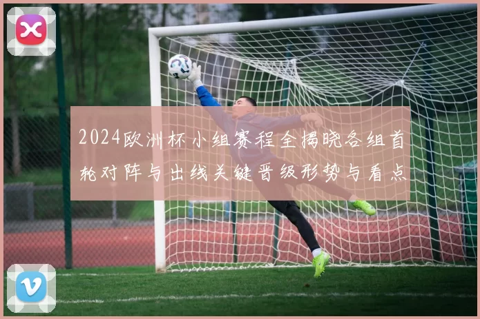 2024欧洲杯小组赛程全揭晓各组首轮对阵与出线关键晋级形势与看点