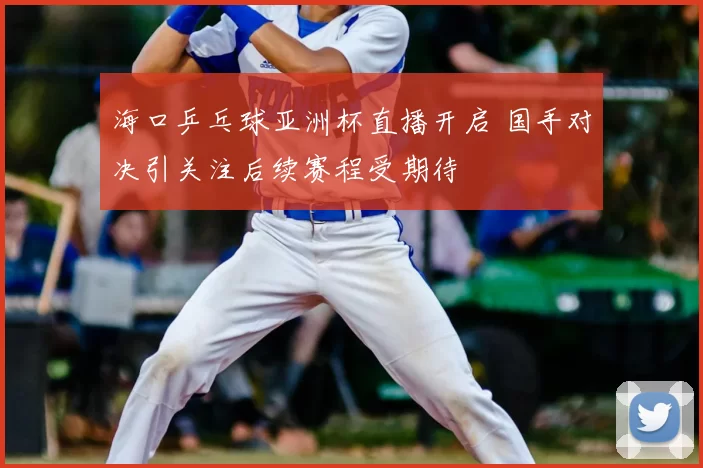 海口乒乓球亚洲杯直播开启 国手对决引关注后续赛程受期待