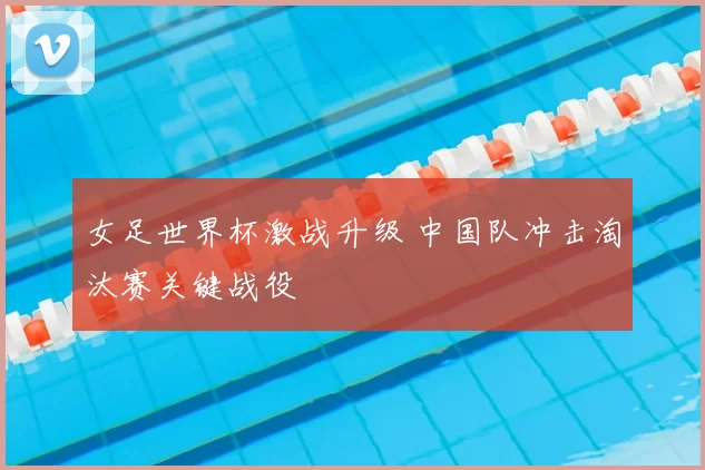 女足世界杯激战升级 中国队冲击淘汰赛关键战役