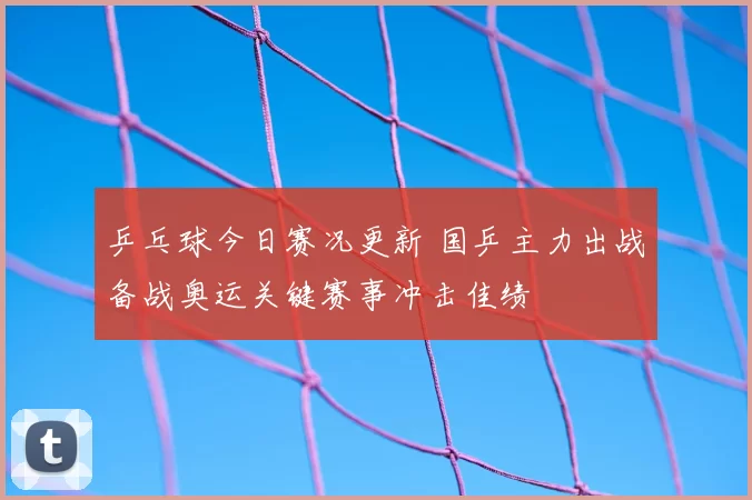 乒乓球今日赛况更新 国乒主力出战备战奥运关键赛事冲击佳绩