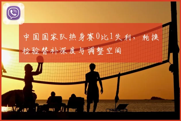 中国国家队热身赛0比1失利，轮换检验替补深度与调整空间
