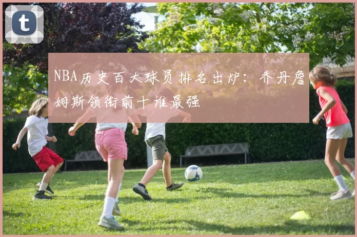 NBA历史百大球员排名出炉：乔丹詹姆斯领衔前十谁最强