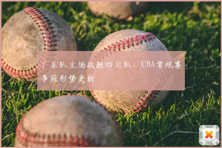 广东队主场战胜四川队，CBA常规赛争冠形势更新