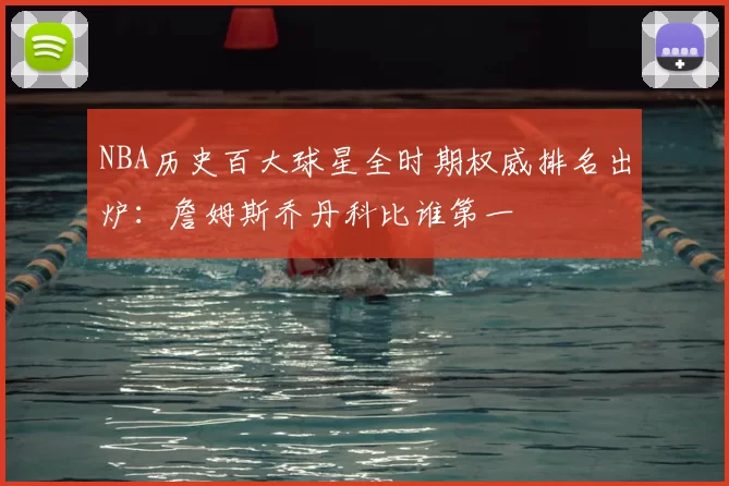NBA历史百大球星全时期权威排名出炉:詹姆斯乔丹科比谁第一