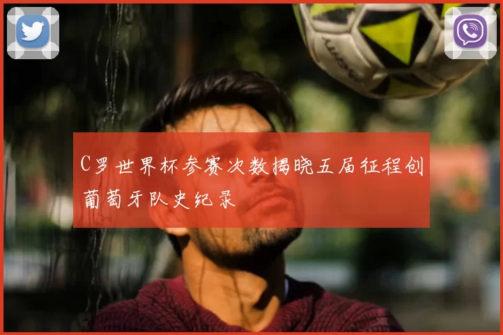 C罗世界杯参赛次数揭晓五届征程创葡萄牙队史纪录