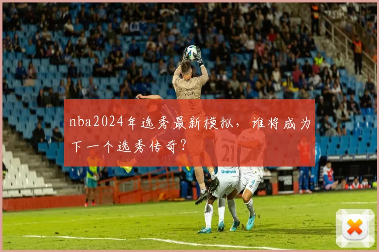 nba2024年选秀最新模拟，谁将成为下一个选秀传奇？