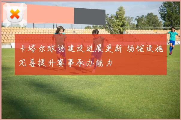 卡塔尔球场建设进展更新 场馆设施完善提升赛事承办能力