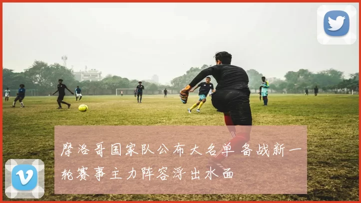 摩洛哥国家队公布大名单 备战新一轮赛事主力阵容浮出水面