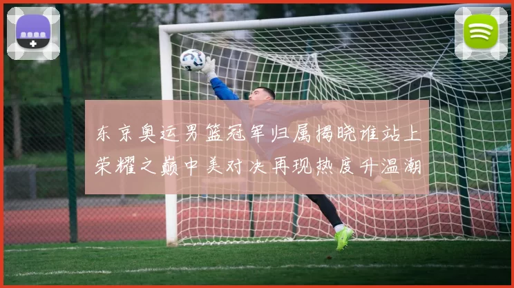 东京奥运男篮冠军归属揭晓谁站上荣耀之巅中美对决再现热度升温潮