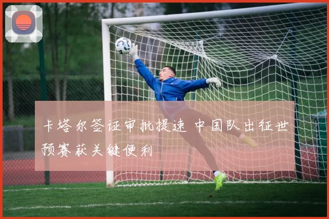 卡塔尔签证审批提速 中国队出征世预赛获关键便利
