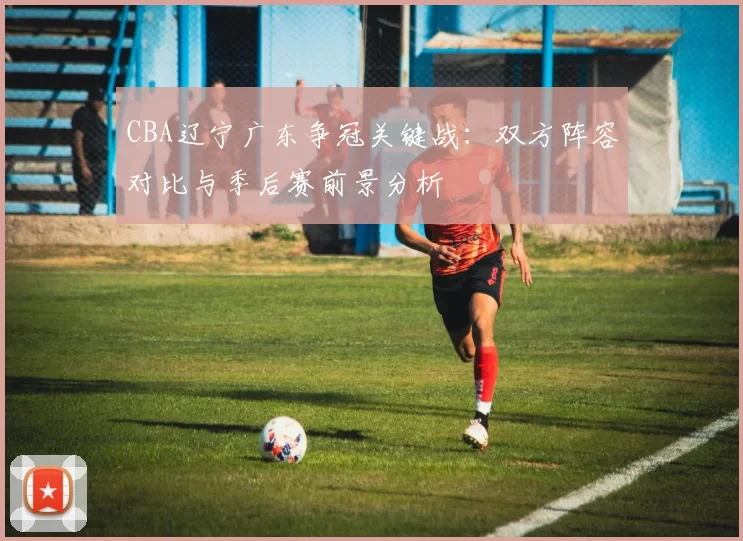 CBA辽宁广东争冠关键战：双方阵容对比与季后赛前景分析