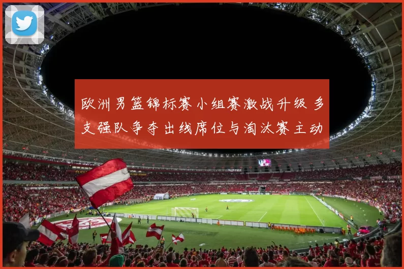 欧洲男篮锦标赛小组赛激战升级 多支强队争夺出线席位与淘汰赛主动权