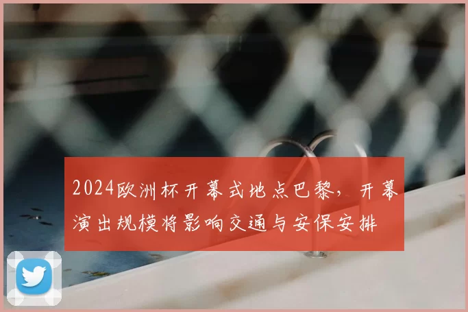 2024欧洲杯开幕式地点巴黎，开幕演出规模将影响交通与安保安排