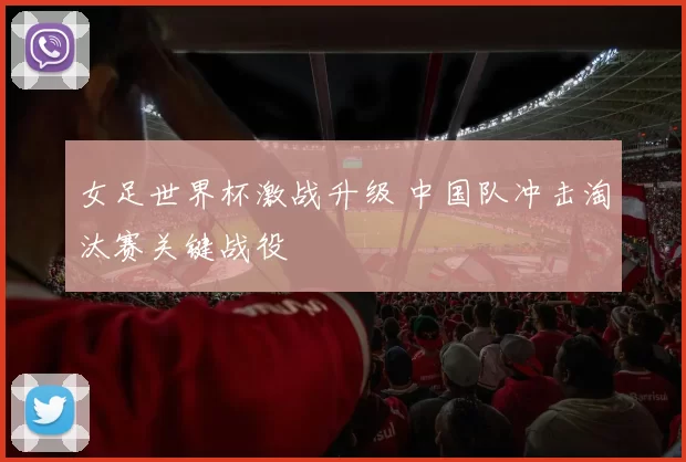 女足世界杯激战升级 中国队冲击淘汰赛关键战役