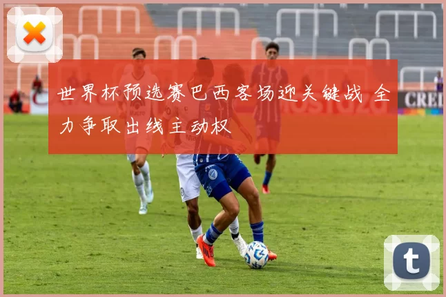 世界杯预选赛巴西客场迎关键战 全力争取出线主动权