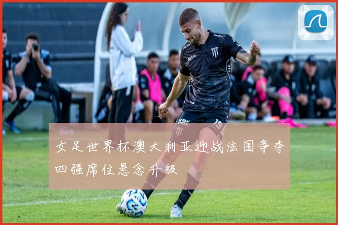 女足世界杯澳大利亚迎战法国争夺四强席位悬念升级