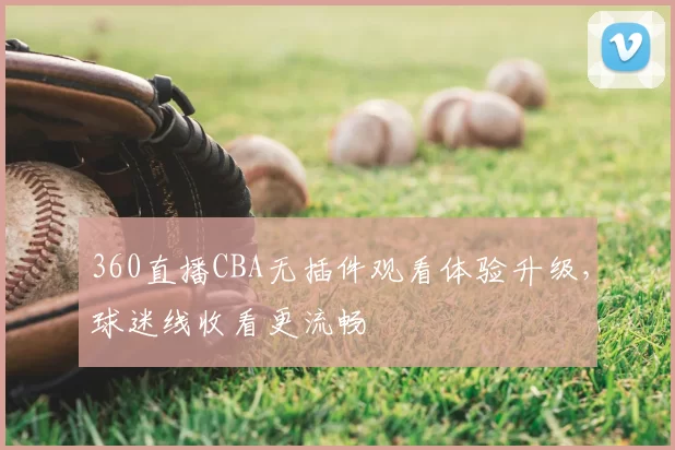 360直播CBA无插件观看体验升级,球迷线收看更流畅