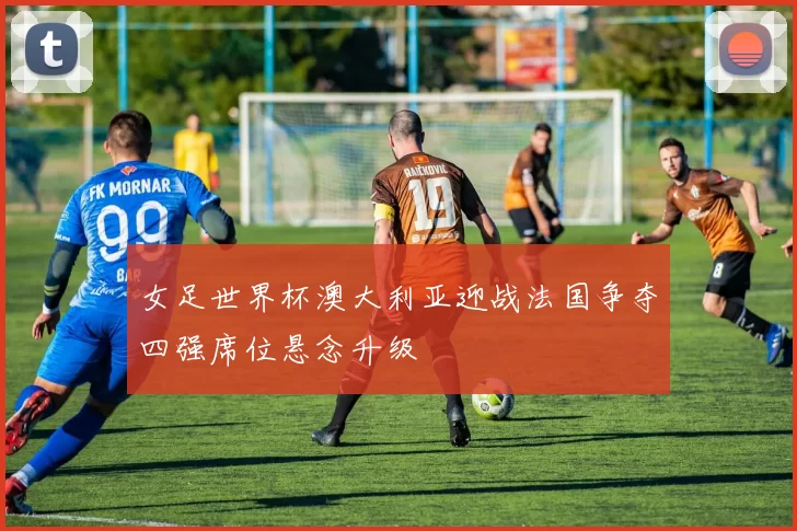 女足世界杯澳大利亚迎战法国争夺四强席位悬念升级
