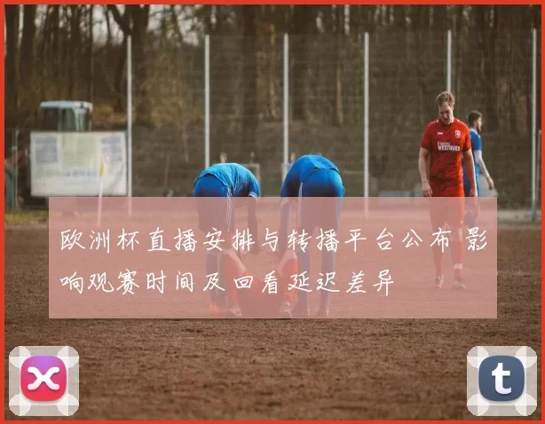 欧洲杯直播安排与转播平台公布 影响观赛时间及回看延迟差异