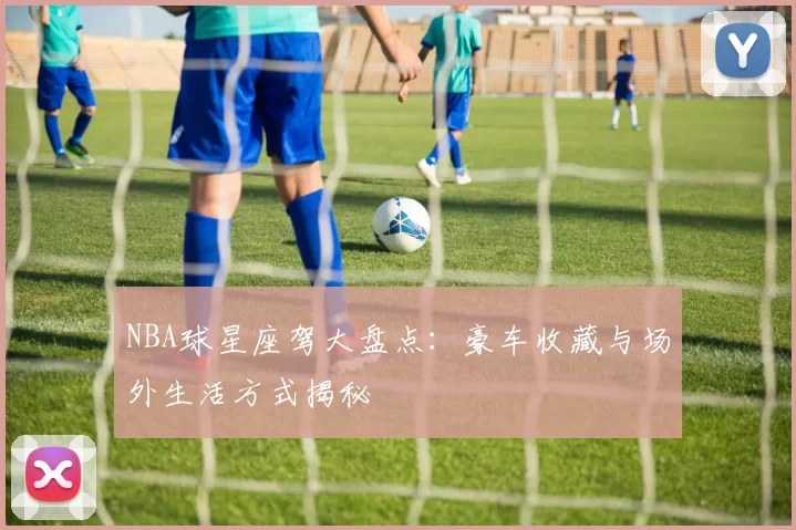 NBA球星座驾大盘点：豪车收藏与场外生活方式揭秘