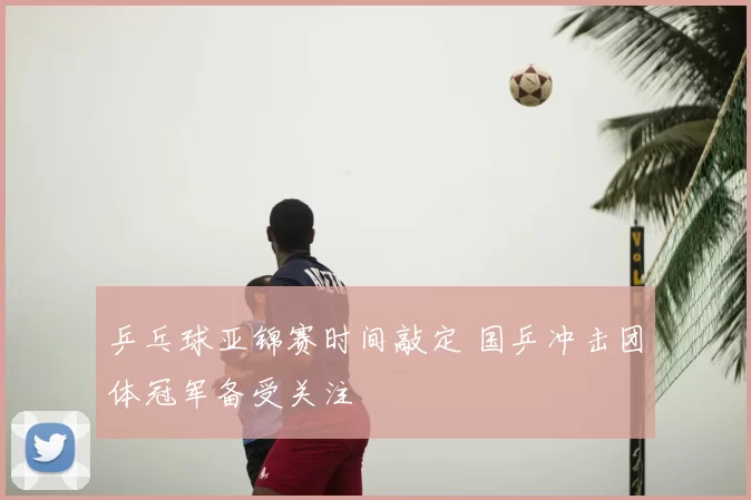 乒乓球亚锦赛时间敲定 国乒冲击团体冠军备受关注