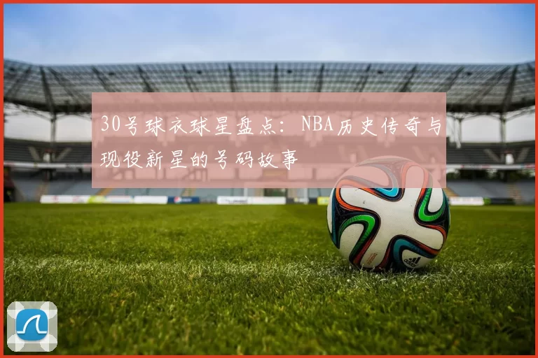 30号球衣球星盘点：NBA历史传奇与现役新星的号码故事