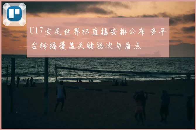 U17女足世界杯直播安排公布 多平台转播覆盖关键场次与看点