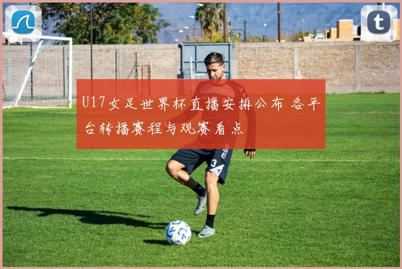 U17女足世界杯直播安排公布 各平台转播赛程与观赛看点