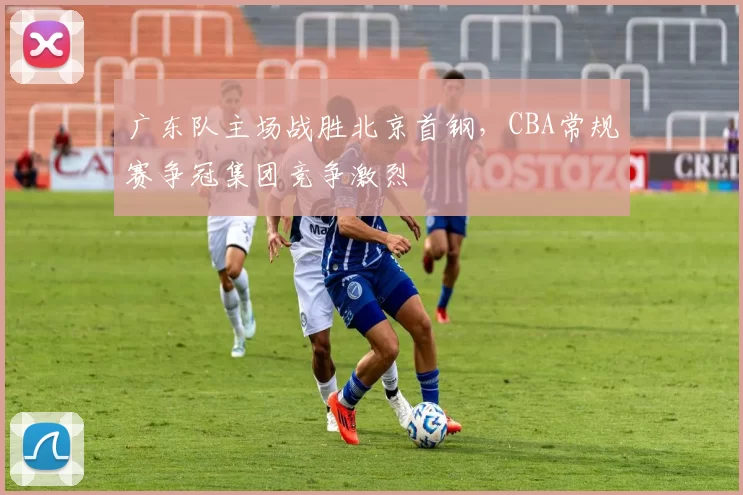 广东队主场战胜北京首钢，CBA常规赛争冠集团竞争激烈